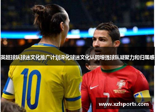 英超球队球迷文化推广计划深化球迷文化认同增强球队凝聚力和归属感 英超球队球迷文化推广计划深化球迷文化认同增强球队凝聚力和归属感