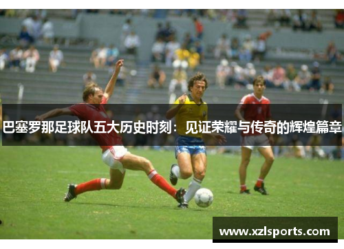巴塞罗那足球队五大历史时刻:见证荣耀与传奇的辉煌篇章 巴塞罗那足球队五大历史时刻:见证荣耀与传奇的辉煌篇章
